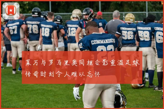 莱万与罗马里奥同框合影重温足球传奇时刻令人难以忘怀