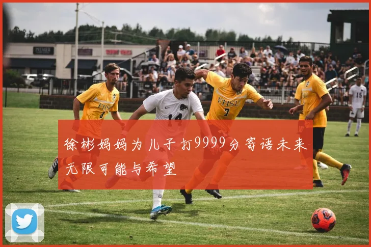 徐彬妈妈为儿子打9999分寄语未来无限可能与希望