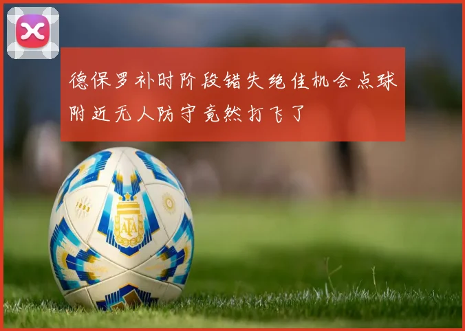 德保罗补时阶段错失绝佳机会点球附近无人防守竟然打飞了