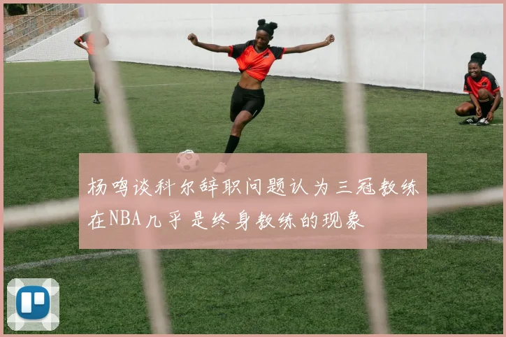 杨鸣谈科尔辞职问题认为三冠教练在NBA几乎是终身教练的现象