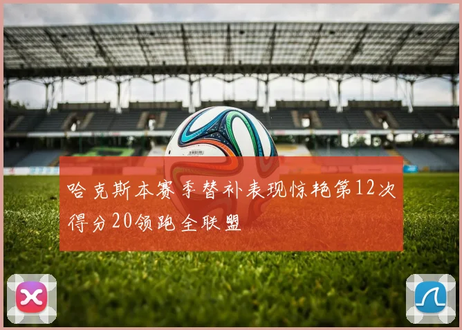 哈克斯本赛季替补表现惊艳第12次得分20领跑全联盟
