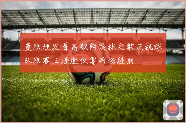 曼联理发哥高歌阿莫林之歌庆祝球队联赛三连胜仅需两场胜利