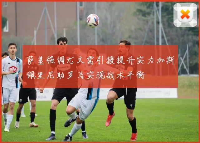 萨基强调尤文需引援提升实力加斯佩里尼助罗马实现战术平衡