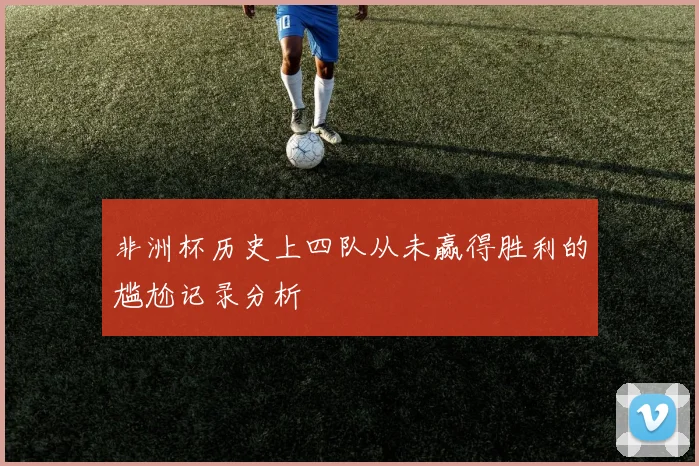 非洲杯历史上四队从未赢得胜利的尴尬记录分析