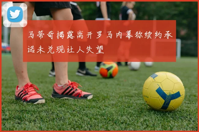 马蒂奇揭露离开罗马内幕称续约承诺未兑现让人失望
