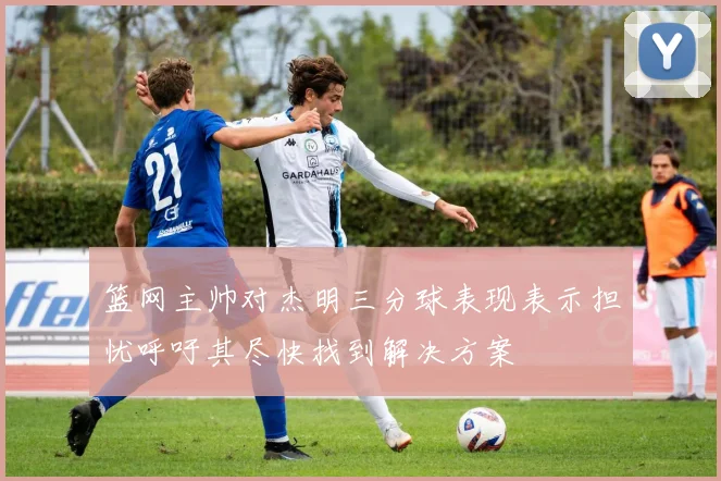 篮网主帅对杰明三分球表现表示担忧呼吁其尽快找到解决方案