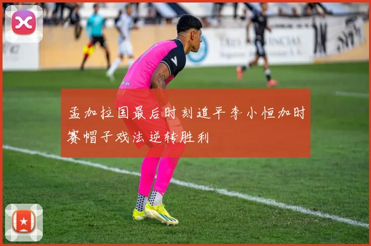 孟加拉国最后时刻追平李小恒加时赛帽子戏法逆转胜利