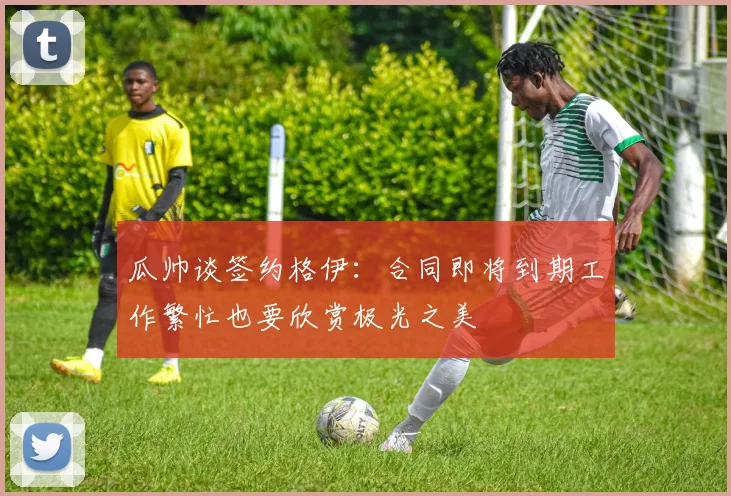 瓜帅谈签约格伊：合同即将到期工作繁忙也要欣赏极光之美