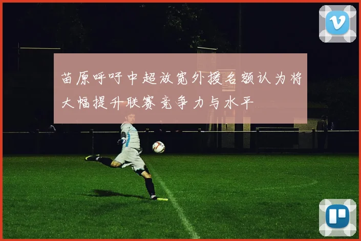 苗原呼吁中超放宽外援名额认为将大幅提升联赛竞争力与水平