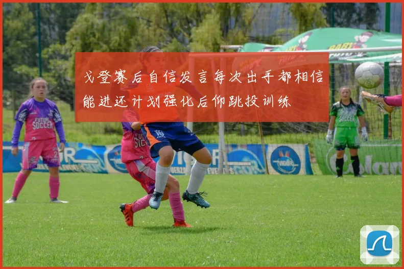 戈登赛后自信发言每次出手都相信能进还计划强化后仰跳投训练