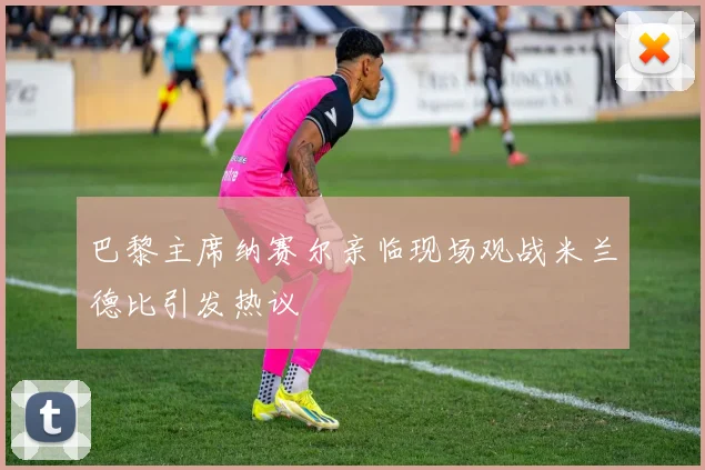 巴黎主席纳赛尔亲临现场观战米兰德比引发热议