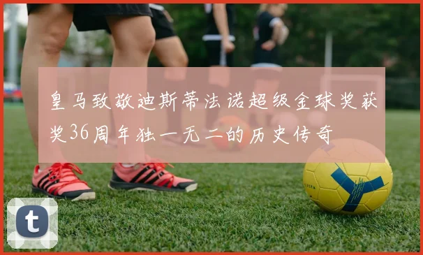 皇马致敬迪斯蒂法诺超级金球奖获奖36周年独一无二的历史传奇