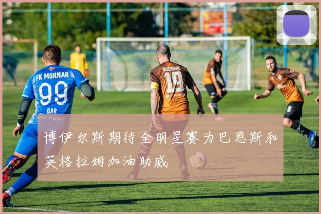 博伊尔斯期待全明星赛为巴恩斯和英格拉姆加油助威