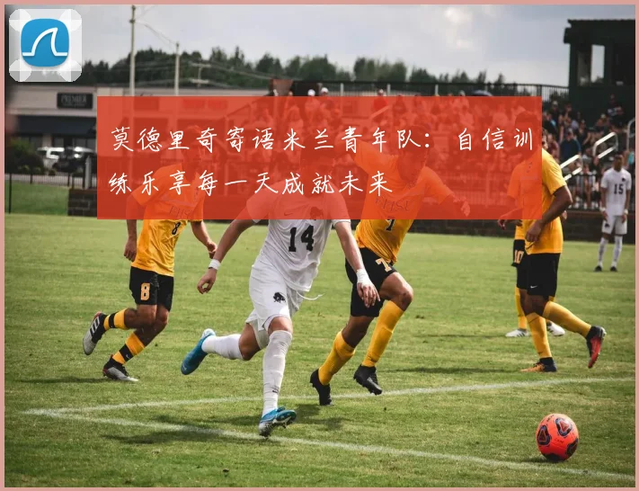 莫德里奇寄语米兰青年队：自信训练乐享每一天成就未来