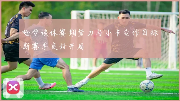 哈登谈休赛期努力与小卡合作目标新赛季良好开局