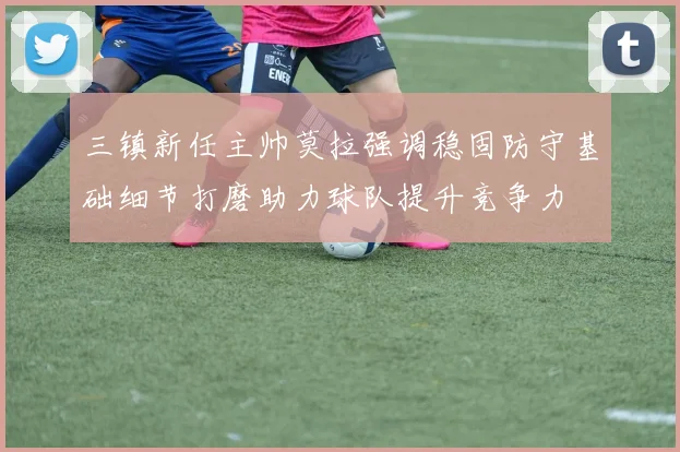 三镇新任主帅莫拉强调稳固防守基础细节打磨助力球队提升竞争力
