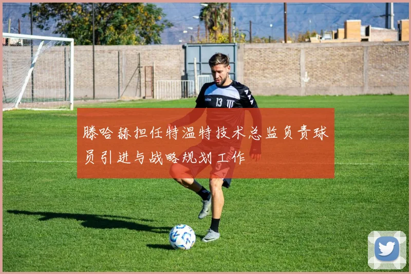 滕哈赫担任特温特技术总监负责球员引进与战略规划工作