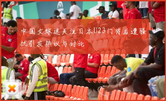 中国女球迷关注日本U23门将后遭骚扰引发热议与讨论