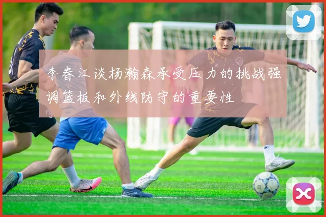 李春江谈杨瀚森承受压力的挑战强调篮板和外线防守的重要性