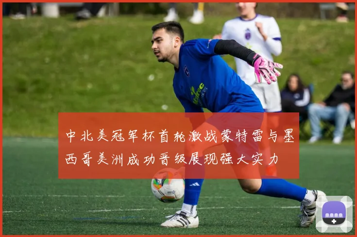 中北美冠军杯首轮激战蒙特雷与墨西哥美洲成功晋级展现强大实力