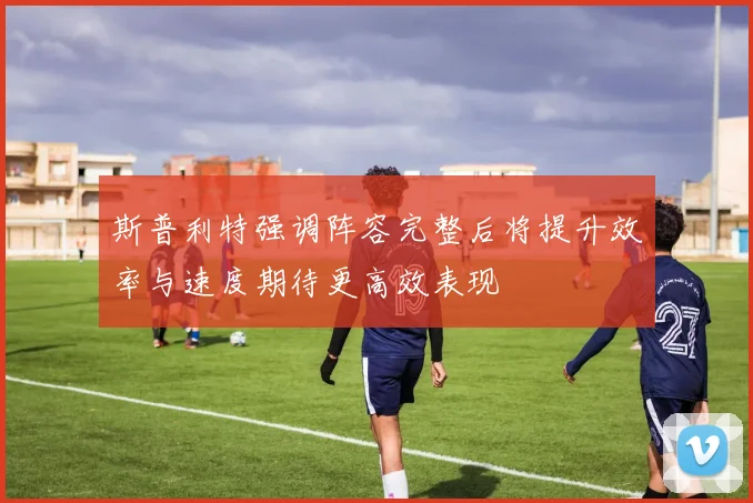 斯普利特强调阵容完整后将提升效率与速度期待更高效表现