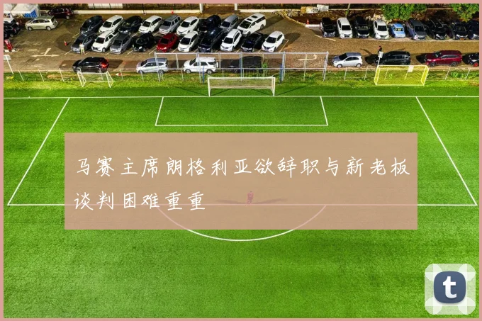 马赛主席朗格利亚欲辞职与新老板谈判困难重重