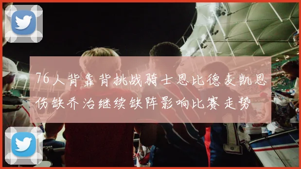76人背靠背挑战骑士恩比德麦凯恩伤缺乔治继续缺阵影响比赛走势