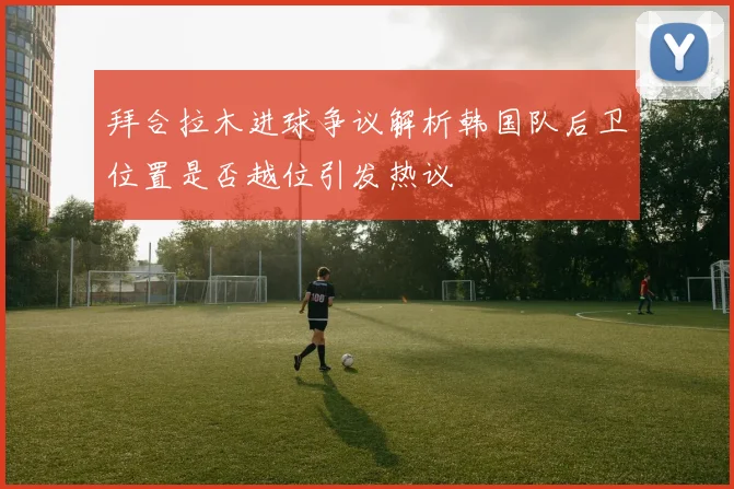 拜合拉木进球争议解析韩国队后卫位置是否越位引发热议